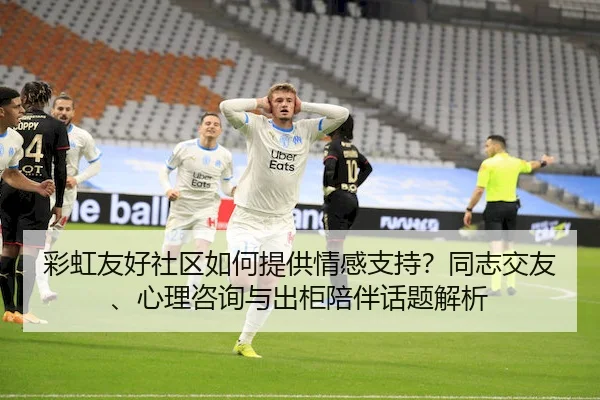 彩虹友好社区如何提供情感支持？同志交友、心理咨询与出柜陪伴话题解析